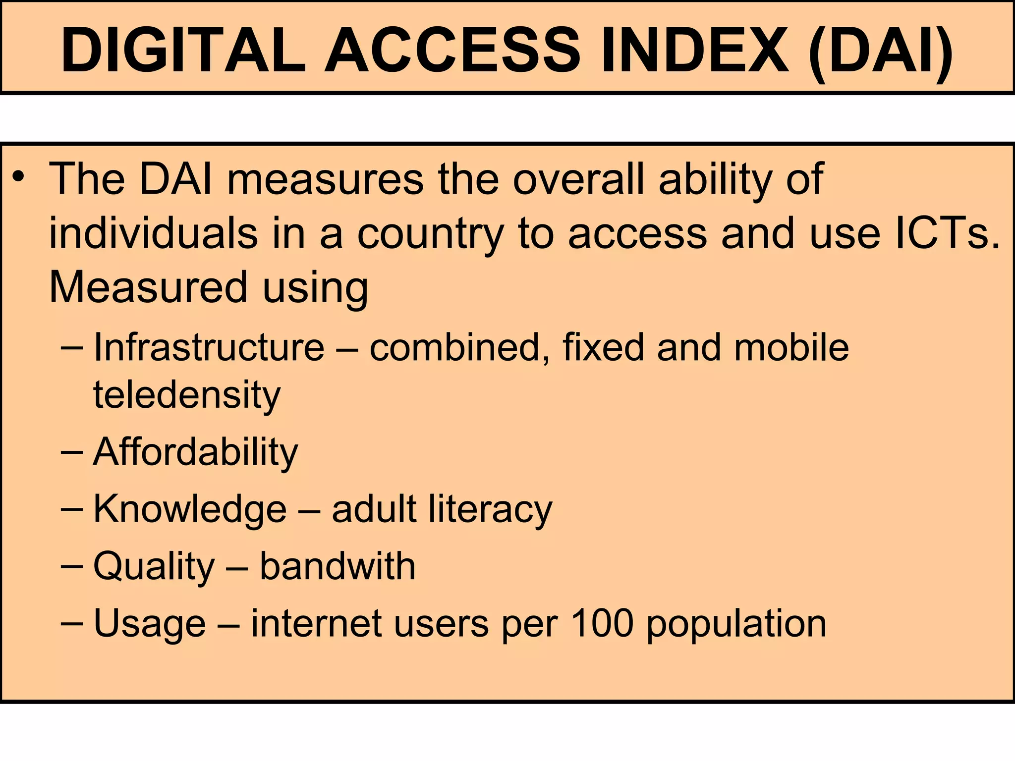 DIGITAL ACCESS INDEX (DAI)
• The DAI measures the overall ability of
individuals in a country to access and use ICTs.
Measured using
– Infrastructure – combined, fixed and mobile
teledensity
– Affordability
– Knowledge – adult literacy
– Quality – bandwith
– Usage – internet users per 100 population
 