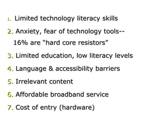 1.1. Limited technology literacy skillsLimited technology literacy skills
2.2. Anxiety, fear of technology tools--Anxiety, fear of technology tools--
16% are “hard core resistors”16% are “hard core resistors”
3.3. Limited education, low literacy levelsLimited education, low literacy levels
4.4. Language & accessibility barriersLanguage & accessibility barriers
5.5. Irrelevant contentIrrelevant content
6.6. Affordable broadband serviceAffordable broadband service
7.7. Cost of entry (hardware)Cost of entry (hardware)
 