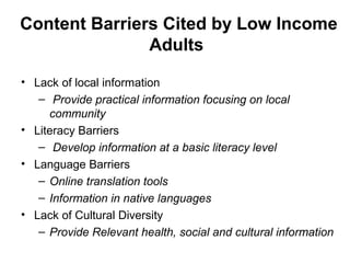 Content Barriers Cited by Low Income
Adults
• Lack of local information
– Provide practical information focusing on local
community
• Literacy Barriers
– Develop information at a basic literacy level
• Language Barriers
– Online translation tools
– Information in native languages
• Lack of Cultural Diversity
– Provide Relevant health, social and cultural information
 