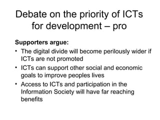 Debate on the priority of ICTs
for development – pro
Supporters argue:
• The digital divide will become perilously wider if
ICTs are not promoted
• ICTs can support other social and economic
goals to improve peoples lives
• Access to ICTs and participation in the
Information Society will have far reaching
benefits
 