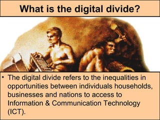 What is the digital divide?
• The digital divide refers to the inequalities in
opportunities between individuals households,
businesses and nations to access to
Information & Communication Technology
(ICT).
 