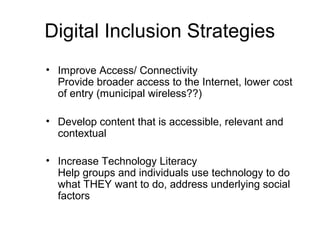 Digital Inclusion Strategies
• Improve Access/ Connectivity
Provide broader access to the Internet, lower cost
of entry (municipal wireless??)
• Develop content that is accessible, relevant and
contextual
• Increase Technology Literacy
Help groups and individuals use technology to do
what THEY want to do, address underlying social
factors
 