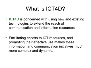 What is ICT4D?
• ICT4D is concerned with using new and existing
technologies to extend the reach of
communication and information resources.
• Facilitating access to ICT resources, and
promoting their effective use makes these
information and communication initiatives much
more complex and dynamic.
 