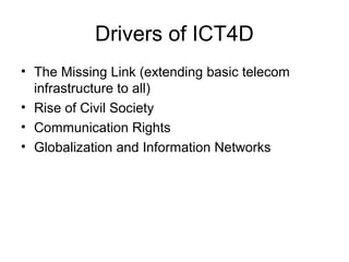 Drivers of ICT4D
• The Missing Link (extending basic telecom
infrastructure to all)
• Rise of Civil Society
• Communication Rights
• Globalization and Information Networks
 
