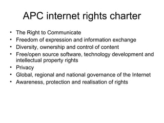 APC internet rights charter
• The Right to Communicate
• Freedom of expression and information exchange
• Diversity, ownership and control of content
• Free/open source software, technology development and
intellectual property rights
• Privacy
• Global, regional and national governance of the Internet
• Awareness, protection and realisation of rights
 