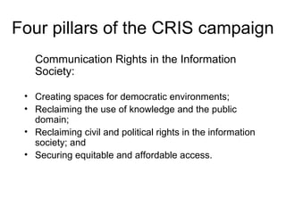 Four pillars of the CRIS campaign
Communication Rights in the Information
Society:
• Creating spaces for democratic environments;
• Reclaiming the use of knowledge and the public
domain;
• Reclaiming civil and political rights in the information
society; and
• Securing equitable and affordable access.
 