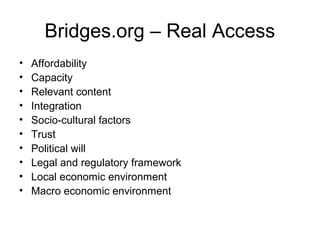 Bridges.org – Real Access
• Affordability
• Capacity
• Relevant content
• Integration
• Socio-cultural factors
• Trust
• Political will
• Legal and regulatory framework
• Local economic environment
• Macro economic environment
 