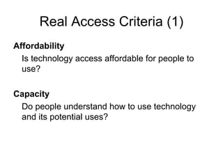 Real Access Criteria (1)
Affordability
Is technology access affordable for people to
use?
Capacity
Do people understand how to use technology
and its potential uses?
 