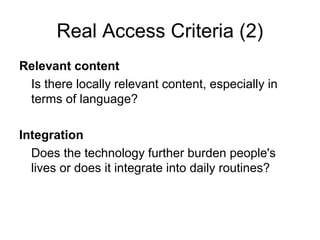 Real Access Criteria (2)
Relevant content
Is there locally relevant content, especially in
terms of language?
Integration
Does the technology further burden people's
lives or does it integrate into daily routines?
 