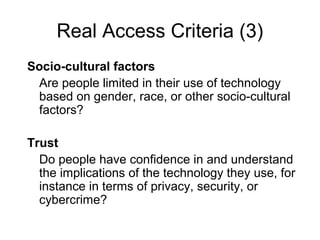 Real Access Criteria (3)
Socio-cultural factors
Are people limited in their use of technology
based on gender, race, or other socio-cultural
factors?
Trust
Do people have confidence in and understand
the implications of the technology they use, for
instance in terms of privacy, security, or
cybercrime?
 