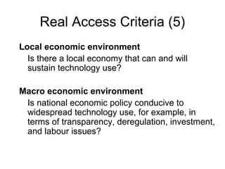 Real Access Criteria (5)
Local economic environment
Is there a local economy that can and will
sustain technology use?
Macro economic environment
Is national economic policy conducive to
widespread technology use, for example, in
terms of transparency, deregulation, investment,
and labour issues?
 