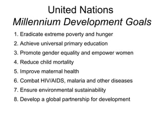 United Nations
Millennium Development Goals
1. Eradicate extreme poverty and hunger
2. Achieve universal primary education
3. Promote gender equality and empower women
4. Reduce child mortality
5. Improve maternal health
6. Combat HIV/AIDS, malaria and other diseases
7. Ensure environmental sustainability
8. Develop a global partnership for development
 