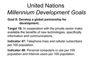United Nations
Millennium Development Goals
Goal 8: Develop a global partnership for
development.
Target 18: In cooperation with the private sector make
available the benefits of new technologies, specifically
information and communications.
Indicator 47: Telephone lines and cellular subscribers
per 100 population.
Indicator 48: Personal computers in use per 100
population and Internet users per 100 population.
 