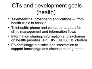 ICTs and development goals
(health)
• Telemedicine: broadband applications – from
health clinic to hospital
• Telehealth: phone and computer support for
clinic management and information flows
• Information sharing: information and exchange
on health priorities, e.g. HIV / AIDS, TB, cholera
• Epidemiology: statistics and information to
support knowledge and disease management
 