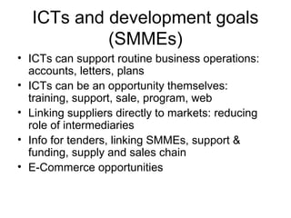 ICTs and development goals
(SMMEs)
• ICTs can support routine business operations:
accounts, letters, plans
• ICTs can be an opportunity themselves:
training, support, sale, program, web
• Linking suppliers directly to markets: reducing
role of intermediaries
• Info for tenders, linking SMMEs, support &
funding, supply and sales chain
• E-Commerce opportunities
 