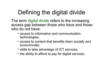 Defining the digital divide
The term digital divide refers to the increasing
access gap between those who have and those
who do not have:
• access to information and communication
technologies;
• access to content that benefits them socially and
economically;
• skills to take advantage of ICT services;
• the ability to afford to pay for digital services.
 