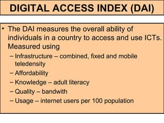 DIGITAL ACCESS INDEX (DAI)
• The DAI measures the overall ability of
individuals in a country to access and use ICTs.
Measured using
– Infrastructure – combined, fixed and mobile
teledensity
– Affordability
– Knowledge – adult literacy
– Quality – bandwith
– Usage – internet users per 100 population
 
