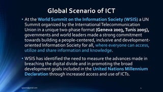 Global Scenario of ICT
• At the World Summit on the Information Society (WSIS) a UN
Summit organized by the InternationalTelecommunication
Union in a unique two-phase format (Geneva 2003,Tunis 2005),
governments and world leaders made a strong commitment
towards building a people-centered, inclusive and development-
oriented Information Society for all, where everyone can access,
utilize and share information and knowledge.
• WSIS has identified the need to measure the advances made in
breaching the digital divide and in promoting the broad
development goals included in the United Nations Millennium
Declaration through increased access and use of ICTs.
sgisave@gmail.com 4
 