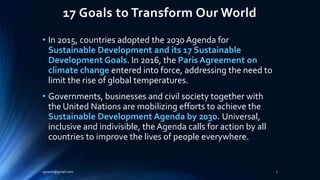 17 Goals to Transform Our World
• In 2015, countries adopted the 2030 Agenda for
Sustainable Development and its 17 Sustainable
Development Goals. In 2016, the Paris Agreement on
climate change entered into force, addressing the need to
limit the rise of global temperatures.
• Governments, businesses and civil society together with
the United Nations are mobilizing efforts to achieve the
Sustainable Development Agenda by 2030. Universal,
inclusive and indivisible, the Agenda calls for action by all
countries to improve the lives of people everywhere.
sgisave@gmail.com 7
 