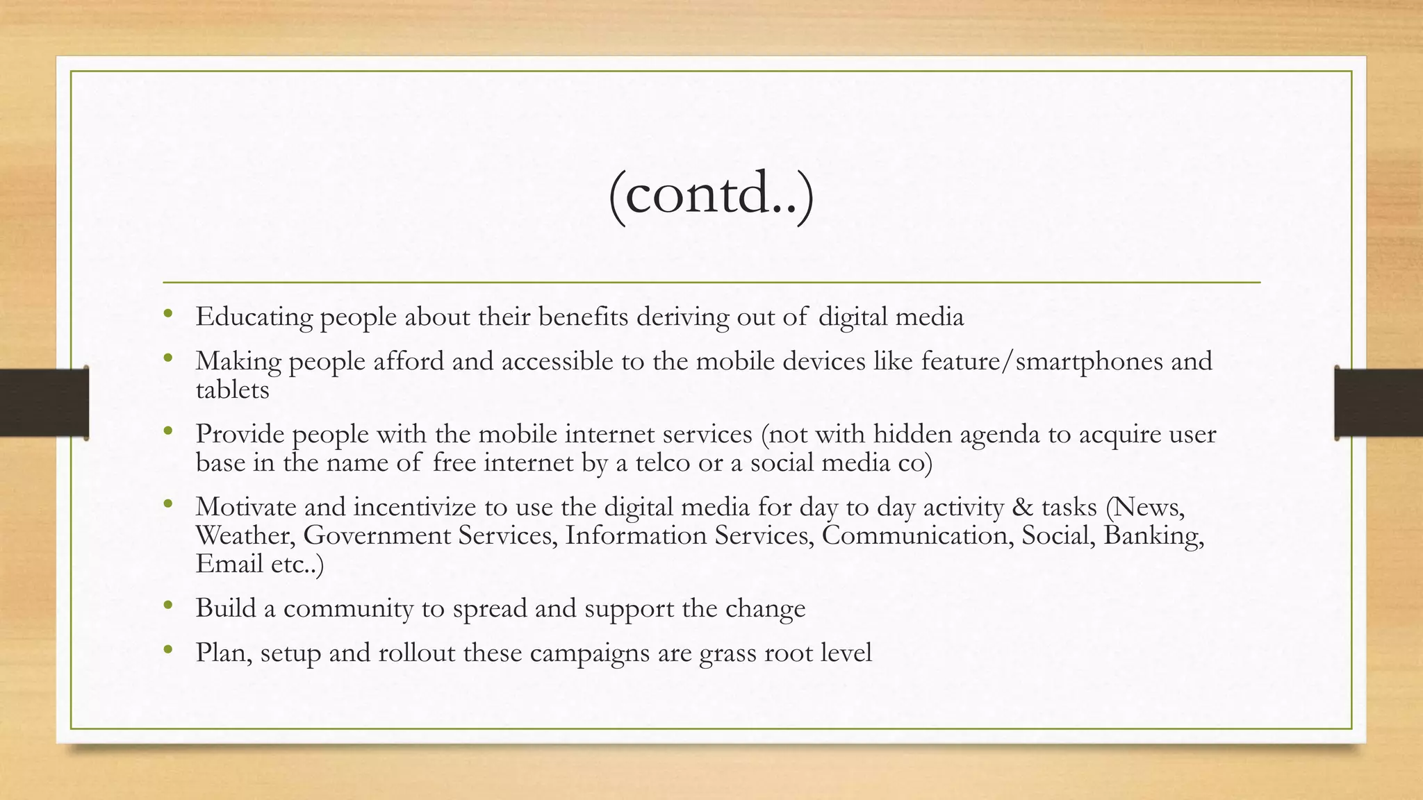 (contd..)
• Educating people about their benefits deriving out of digital media
• Making people afford and accessible to the mobile devices like feature/smartphones and
tablets
• Provide people with the mobile internet services (not with hidden agenda to acquire user
base in the name of free internet by a telco or a social media co)
• Motivate and incentivize to use the digital media for day to day activity & tasks (News,
Weather, Government Services, Information Services, Communication, Social, Banking,
Email etc..)
• Build a community to spread and support the change
• Plan, setup and rollout these campaigns are grass root level
 