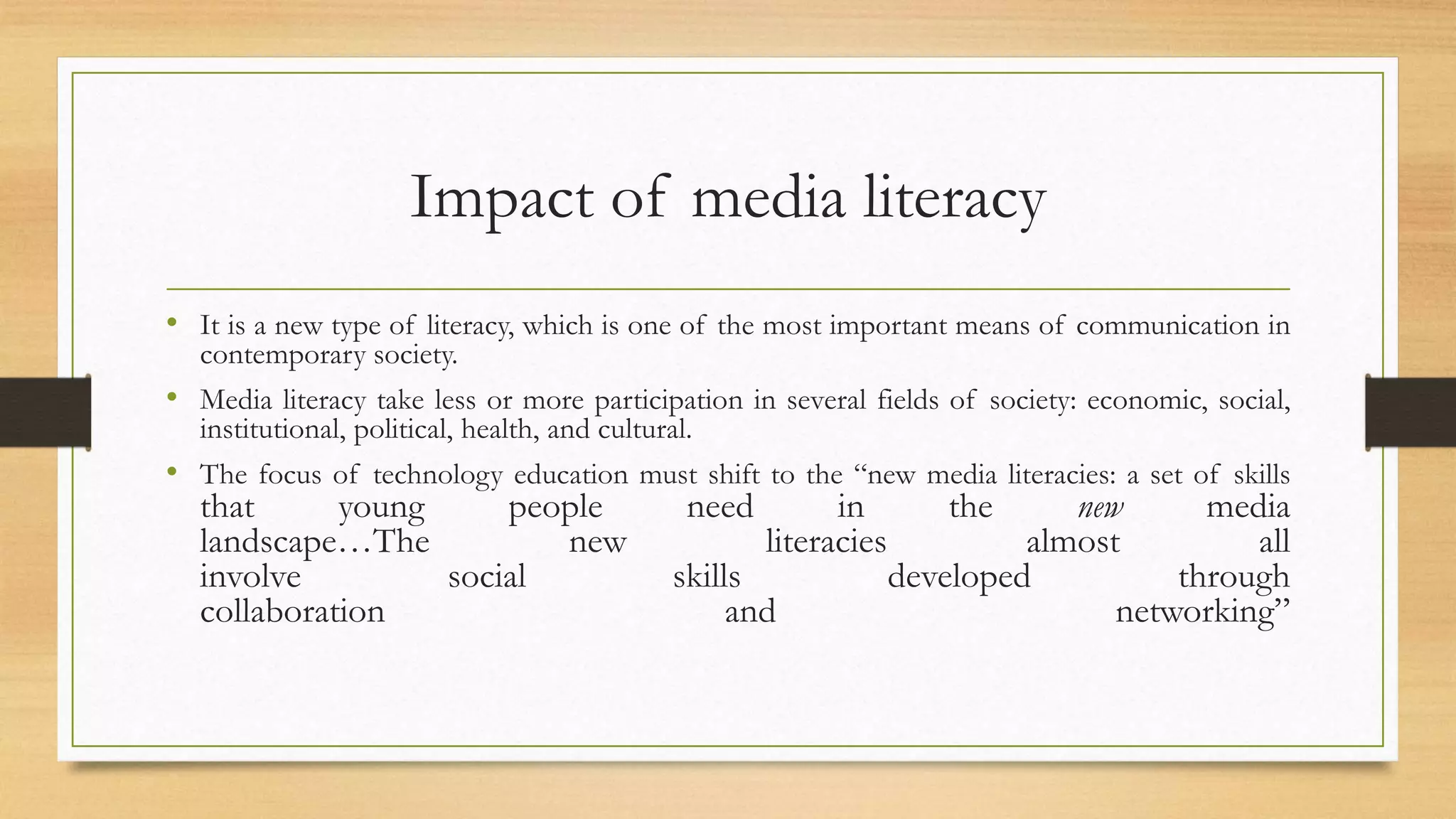 Impact of media literacy
• It is a new type of literacy, which is one of the most important means of communication in
contemporary society.
• Media literacy take less or more participation in several fields of society: economic, social,
institutional, political, health, and cultural.
• The focus of technology education must shift to the “new media literacies: a set of skills
that young people need in the new media
landscape…The new literacies almost all
involve social skills developed through
collaboration and networking”
 