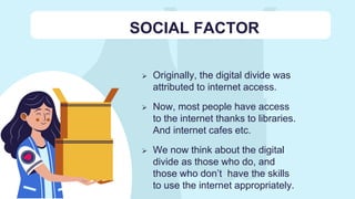 SOCIAL FACTOR
 Originally, the digital divide was
attributed to internet access.
 Now, most people have access
to the internet thanks to libraries.
And internet cafes etc.
 We now think about the digital
divide as those who do, and
those who don’t have the skills
to use the internet appropriately.
 