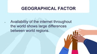 GEOGRAPHICAL FACTOR
 Availability of the internet throughout
the world shows large differences
between world regions.
 