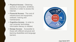 • Physical Access : Obtaining
access to computers, landlines,
networks in order to access the
internet.
• Financial Access : The cost of
infrastructure and equipment,
software, training and
maintenance.
• Cognitive Access : In order to
use computer technology,
information literacy is needed.
• Design Access : Accessible to
those with different physical and
learning disabilities and language
barriers.
- Jaya Harish M R
 