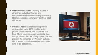 • Institutional Access : having access at
other than individual homes and
workplaces(where access is highly limited),
libraries, schools, community centres, post
offices etc.
• Political Access : Democratic political
regimes like India, USA enable faster
growth of the internet, but countries like
Iran, China block or censor contents. Iran
has prohibited the use of high speed data to
prevent the influence of Western Culture.
North Korea only allows certain amount of
data to be accessible.
- Jaya Harish M R
 