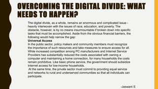 OVERCOMING THE DIGITAL DIVIDE: WHAT
NEEDS TO HAPPEN?
The digital divide, as a whole, remains an enormous and complicated issue -
heavily interwoven with the issues of race, education, and poverty. The
obstacle, however, is by no means insurmountable if broken down into specific
tasks that must be accomplished. Aside from the obvious financial barriers, the
following would help narrow the gap:
Universal Access
In the public sector, policy makers and community members must recognize
the importance of such resources and take measures to ensure access for all.
While increased competition among PC manufacturers and Internet Service
Providers has substantially reduced the costs associated with owning a
computer and maintaining a home connection, for many households the costs
remain prohibitive. Like basic phone service, the government should subsidize
Internet access for low-income households.
At the same time, the private sector must commit to providing equal service
and networks to rural and underserved communities so that all individuals can
participate.
-Jaswant S
 