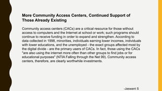More Community Access Centers, Continued Support of
Those Already Existing
Community access centers (CACs) are a critical resource for those without
access to computers and the Internet at school or work; such programs should
continue to receive funding in order to expand and strengthen. According to
data collected in 1998, minorities, individuals earning lower incomes, individuals
with lower educations, and the unemployed - the exact groups affected most by
the digital divide - are the primary users of CACs. In fact, those using the CACs
"are also using the internet more often than other groups to find jobs or for
educational purposes" (NTIA Falling through the Net 99). Community access
centers, therefore, are clearly worthwhile investments.
-Jaswant S
 