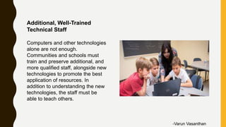 Additional, Well-Trained
Technical Staff
Computers and other technologies
alone are not enough.
Communities and schools must
train and preserve additional, and
more qualified staff, alongside new
technologies to promote the best
application of resources. In
addition to understanding the new
technologies, the staff must be
able to teach others.
-Varun Vasanthan
 