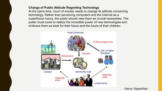 Change of Public Attitude Regarding Technology
At the same time, much of society needs to change its attitude concerning
technology. Rather than perceiving computers and the Internet as a
superfluous luxury, the public should view them as crucial necessities. The
public must come to realize the incredible power of new technologies and
embrace them as tools for their future and the future of their children.
-Varun Vasanthan
 