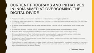 CURRENT PROGRAMS AND INITIATIVES
IN INDIA AIMED AT OVERCOMING THE
DIGITAL DIVIDE
• Here are some of the current programs and initiatives in India aimed at overcoming the digital divide:
• 1. BharatNet project: Launched in 2011, this project aims to connect 0.25 million panchayats through an optical fibre (100 MBPS) and
connect India’s villages.
• 2. National Digital Literacy Mission and the Digital Saksharta Abhiyan: Launched in 2014, these initiatives aim to increase digital
literacy.
• 3. Digital India campaign: Launched in 2015, this campaign includes several schemes to connect the entire country.
• 4. Pradhan Mantri Gramin Digital Saksharta Abhiyan: This is another initiative introduced to increase digital literacy.
• 5. Broadband Infrastructure Fund: This fund is proposed to be established with a large corpus from private, multilateral and
government sources, including spectrum auction revenues, to invest in digital infrastructure.
• 6. Digital India Project: This project aims to increase digital literacy, expand broadband connectivity to rural villages, and increase
funding for existing programmes.
• These initiatives are crucial in addressing the digital divide in India, which is characterized by inequalities in access to the internet and
information and communication technologies (ICTs). However, there is a need to ramp up such efforts to ensure that the benefits of
digital transformation reach all sections of society.
- Yashwant Kanna
 