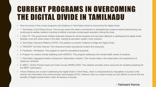CURRENT PROGRAMS IN OVERCOMING
THE DIGITAL DIVIDE IN TAMILNADU
• Here are some of the current programs and initiatives in Tamil Nadu aimed at overcoming the digital divide:
• 1. Tamil Nadu Covid Pulse Survey: This survey shows the state’s commitment to strengthening evidence-based policymaking and
continuing its welfare tradition including its efforts to provide uninterrupted education during the crisis.
• 2. Kalvi TV: This government initiative telecasts classes for school students and has been effective in addressing the digital divide
between rural and urban areas in the state, making its education system more inclusive.
• 3. Tamil Nadu Teachers Platform (TNTP): This platform is another initiative to bridge the digital divide.
• 4. TNSCERT YouTube channel: This channel provides educational content and resources.
• 5. Facebook—Workplace: This program is used for educational purposes.
• 6. Program for student mental wellbeing (with UNICEF): This program addresses the mental health needs of students.
• 7. Tamil Nadu Vagupparai Nokkin (Classroom Observation module): This module helps in the observation and assessment of
classroom activities.
• 8. NEET—Online Practice tests and Crash Course (MHRD 2020): This initiative provides online resources for students preparing for
the NEET examination.
• These initiatives are crucial in addressing the digital divide in Tamil Nadu, which is characterized by inequalities in access to the
internet and information and communication technologies (ICTs). However, there is a need to ramp up such efforts to ensure that the
benefits of digital transformation reach all sections of society.
- Yashwant Kanna
 