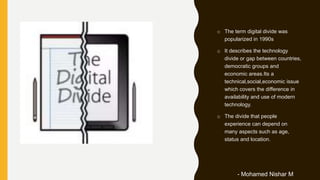 o The term digital divide was
popularized in 1990s
o It describes the technology
divide or gap between countries,
democratic groups and
economic areas.Its a
technical,social,economic issue
which covers the difference in
availability and use of modern
technology.
o The divide that people
experience can depend on
many aspects such as age,
status and location.
- Mohamed Nishar M
 