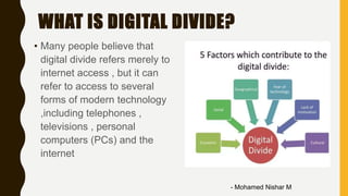 WHAT IS DIGITAL DIVIDE?
• Many people believe that
digital divide refers merely to
internet access , but it can
refer to access to several
forms of modern technology
,including telephones ,
televisions , personal
computers (PCs) and the
internet
- Mohamed Nishar M
 
