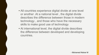 • All countries experience digital divide at one level
or another .At a national level , the digital divide
describes the difference between those in modern
technology , and those who have the necessary
skills to make good use of technology
• At international level, the digital divide describes
the difference between developed and developing
countries.
- Mohamed Nishar M
 
