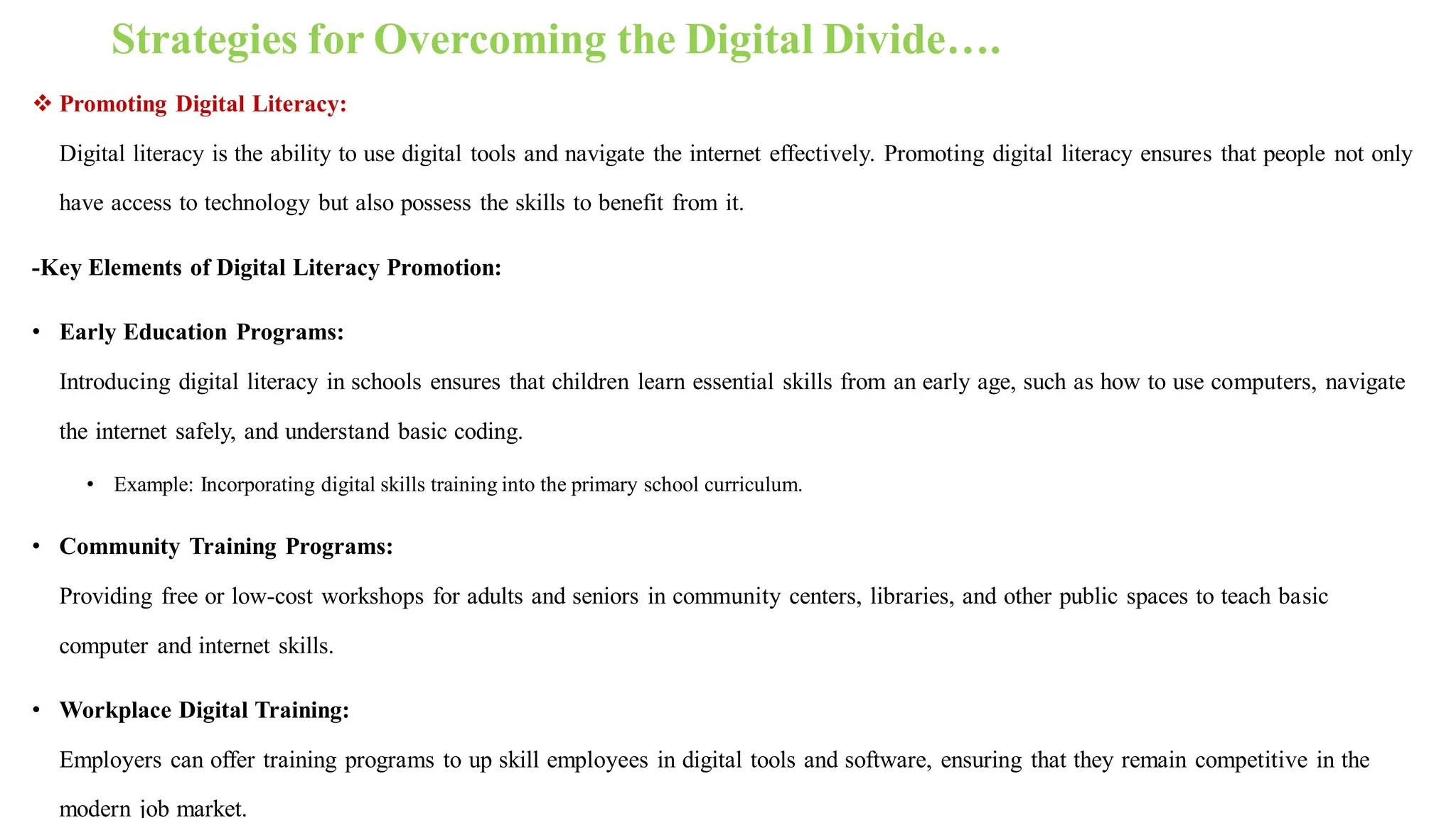Strategies for Overcoming the Digital Divide….
 Promoting Digital Literacy:
Digital literacy is the ability to use digital tools and navigate the internet effectively. Promoting digital literacy ensures that people not only
have access to technology but also possess the skills to benefit from it.
-Key Elements of Digital Literacy Promotion:
• Early Education Programs:
Introducing digital literacy in schools ensures that children learn essential skills from an early age, such as how to use computers, navigate
the internet safely, and understand basic coding.
• Example: Incorporating digital skills training into the primary school curriculum.
• Community Training Programs:
Providing free or low-cost workshops for adults and seniors in community centers, libraries, and other public spaces to teach basic
computer and internet skills.
• Workplace Digital Training:
Employers can offer training programs to up skill employees in digital tools and software, ensuring that they remain competitive in the
modern job market.
 
