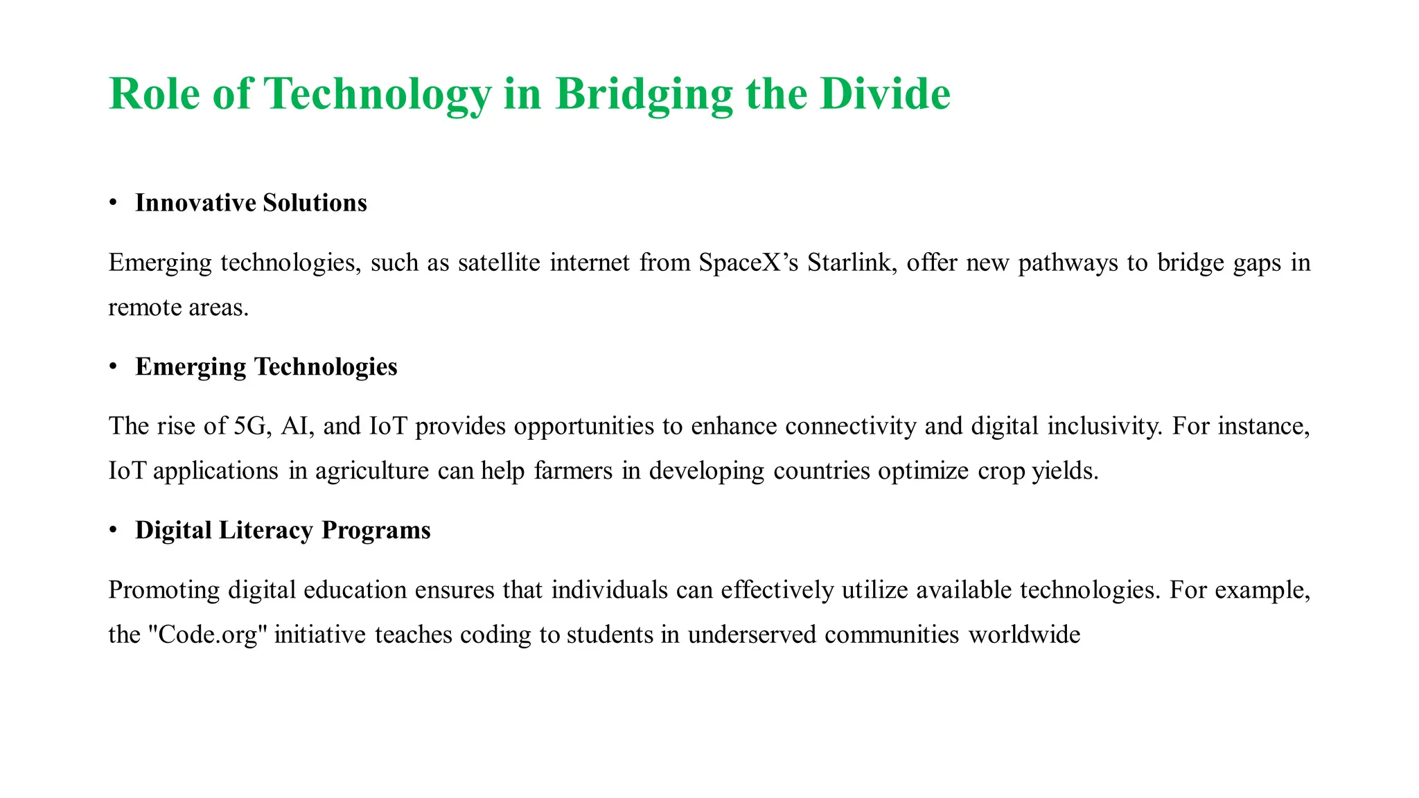 Role of Technology in Bridging the Divide
• Innovative Solutions
Emerging technologies, such as satellite internet from SpaceX’s Starlink, offer new pathways to bridge gaps in
remote areas.
• Emerging Technologies
The rise of 5G, AI, and IoT provides opportunities to enhance connectivity and digital inclusivity. For instance,
IoT applications in agriculture can help farmers in developing countries optimize crop yields.
• Digital Literacy Programs
Promoting digital education ensures that individuals can effectively utilize available technologies. For example,
the "Code.org" initiative teaches coding to students in underserved communities worldwide
 