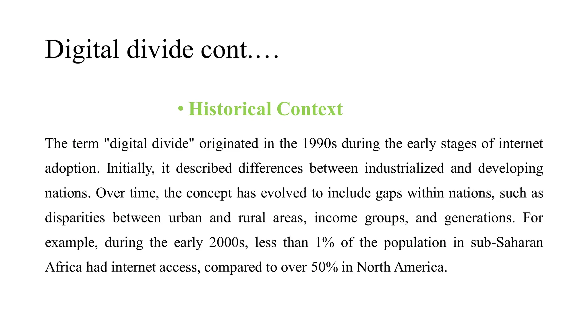 Digital divide cont.…
• Historical Context
The term "digital divide" originated in the 1990s during the early stages of internet
adoption. Initially, it described differences between industrialized and developing
nations. Over time, the concept has evolved to include gaps within nations, such as
disparities between urban and rural areas, income groups, and generations. For
example, during the early 2000s, less than 1% of the population in sub-Saharan
Africa had internet access, compared to over 50% in North America.
 