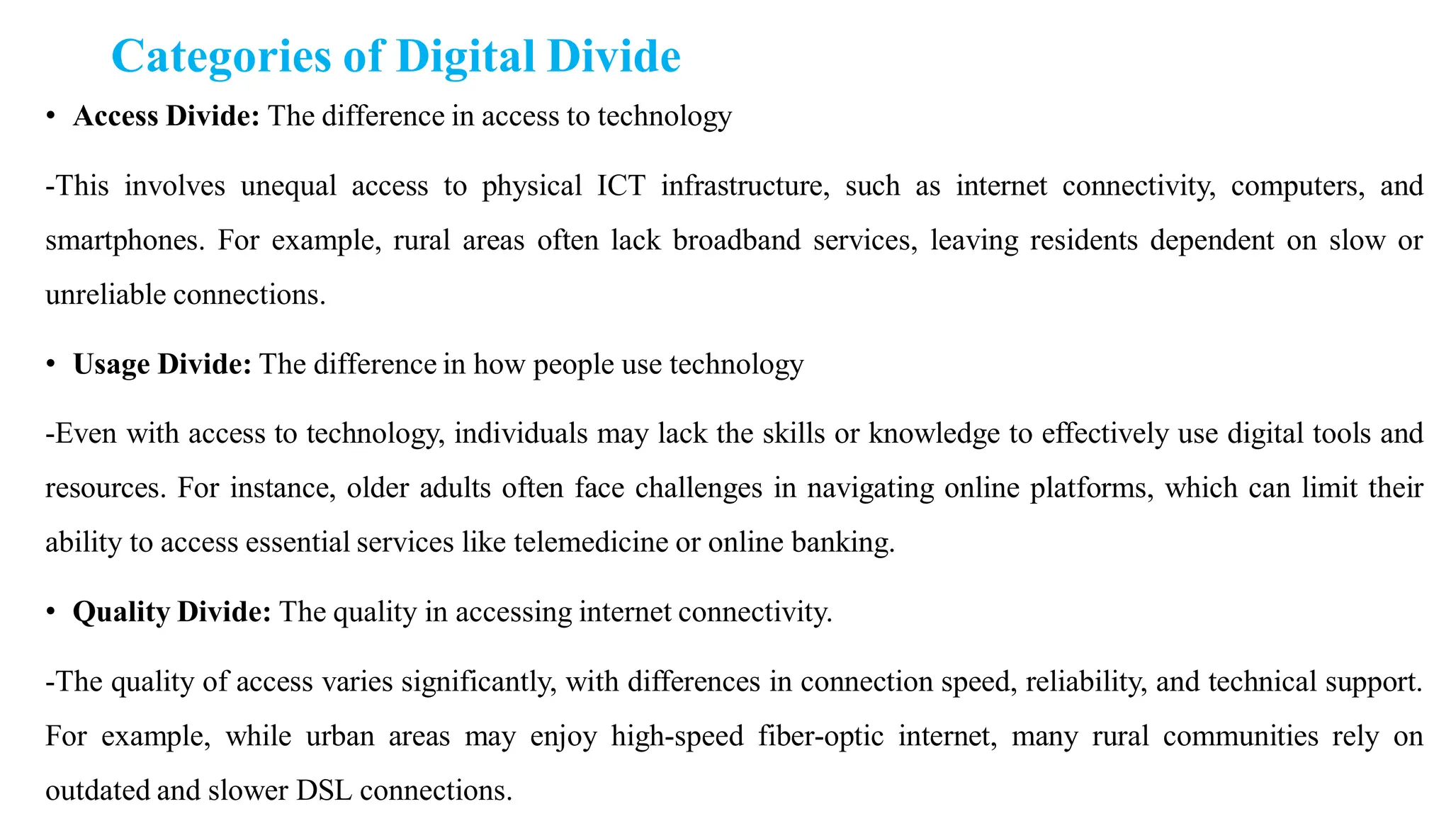 Categories of Digital Divide
• Access Divide: The difference in access to technology
-This involves unequal access to physical ICT infrastructure, such as internet connectivity, computers, and
smartphones. For example, rural areas often lack broadband services, leaving residents dependent on slow or
unreliable connections.
• Usage Divide: The difference in how people use technology
-Even with access to technology, individuals may lack the skills or knowledge to effectively use digital tools and
resources. For instance, older adults often face challenges in navigating online platforms, which can limit their
ability to access essential services like telemedicine or online banking.
• Quality Divide: The quality in accessing internet connectivity.
-The quality of access varies significantly, with differences in connection speed, reliability, and technical support.
For example, while urban areas may enjoy high-speed fiber-optic internet, many rural communities rely on
outdated and slower DSL connections.
 