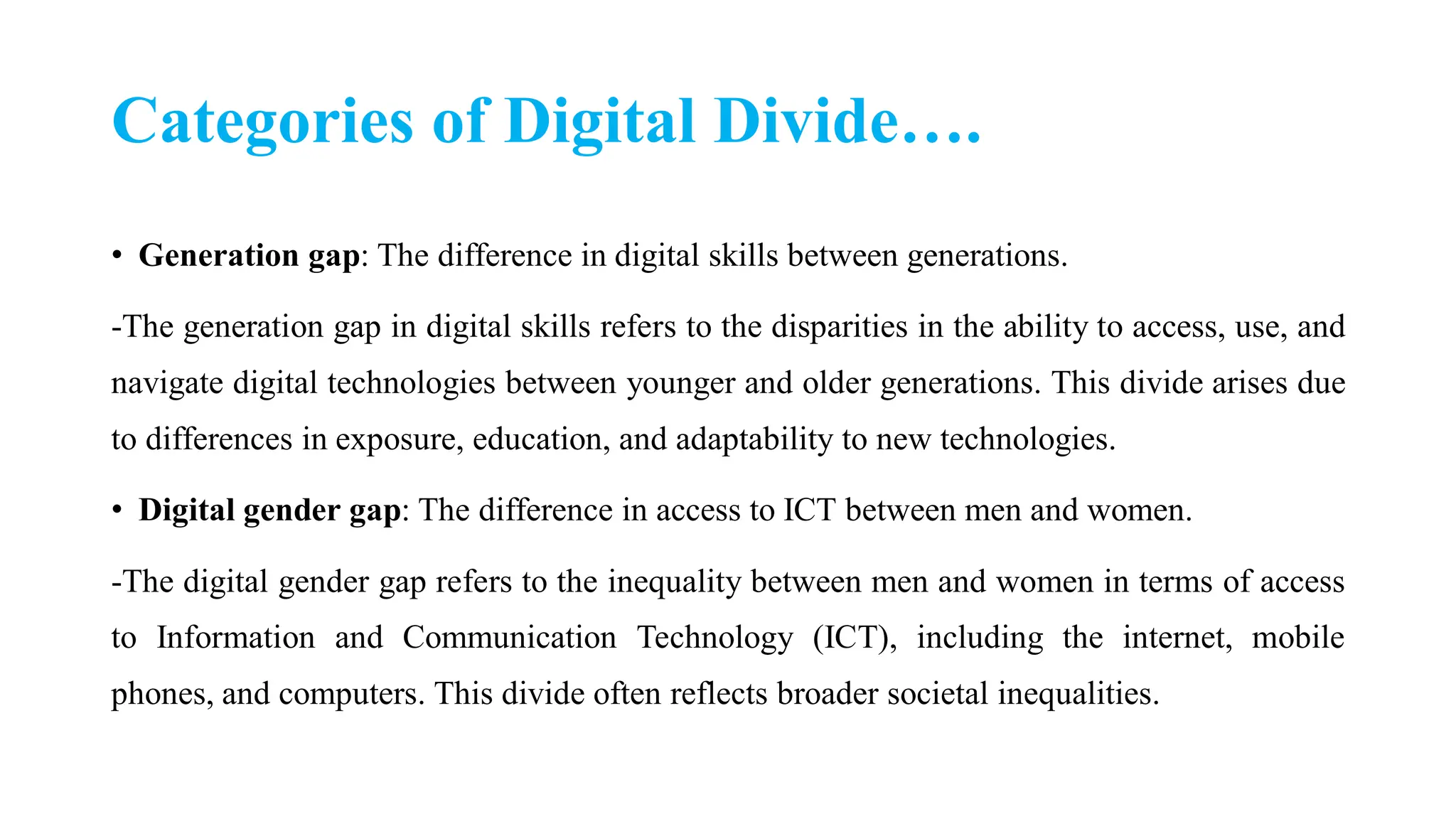 Categories of Digital Divide….
• Generation gap: The difference in digital skills between generations.
-The generation gap in digital skills refers to the disparities in the ability to access, use, and
navigate digital technologies between younger and older generations. This divide arises due
to differences in exposure, education, and adaptability to new technologies.
• Digital gender gap: The difference in access to ICT between men and women.
-The digital gender gap refers to the inequality between men and women in terms of access
to Information and Communication Technology (ICT), including the internet, mobile
phones, and computers. This divide often reflects broader societal inequalities.
 