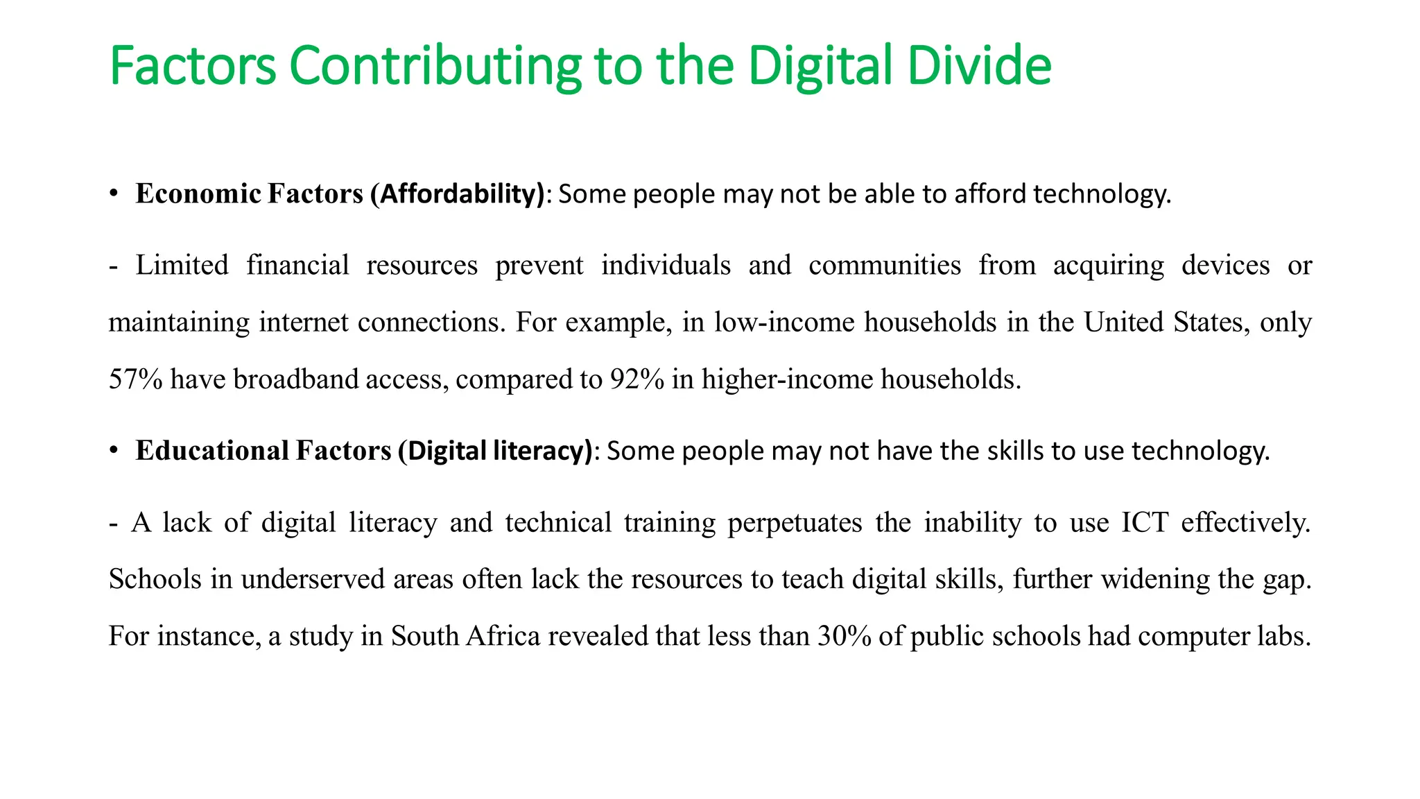 Factors Contributing to the Digital Divide
• Economic Factors (Affordability): Some people may not be able to afford technology.
- Limited financial resources prevent individuals and communities from acquiring devices or
maintaining internet connections. For example, in low-income households in the United States, only
57% have broadband access, compared to 92% in higher-income households.
• Educational Factors (Digital literacy): Some people may not have the skills to use technology.
- A lack of digital literacy and technical training perpetuates the inability to use ICT effectively.
Schools in underserved areas often lack the resources to teach digital skills, further widening the gap.
For instance, a study in South Africa revealed that less than 30% of public schools had computer labs.
 