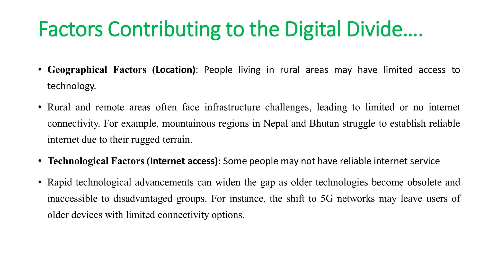 Factors Contributing to the Digital Divide….
• Geographical Factors (Location): People living in rural areas may have limited access to
technology.
• Rural and remote areas often face infrastructure challenges, leading to limited or no internet
connectivity. For example, mountainous regions in Nepal and Bhutan struggle to establish reliable
internet due to their rugged terrain.
• Technological Factors (Internet access): Some people may not have reliable internet service
• Rapid technological advancements can widen the gap as older technologies become obsolete and
inaccessible to disadvantaged groups. For instance, the shift to 5G networks may leave users of
older devices with limited connectivity options.
 
