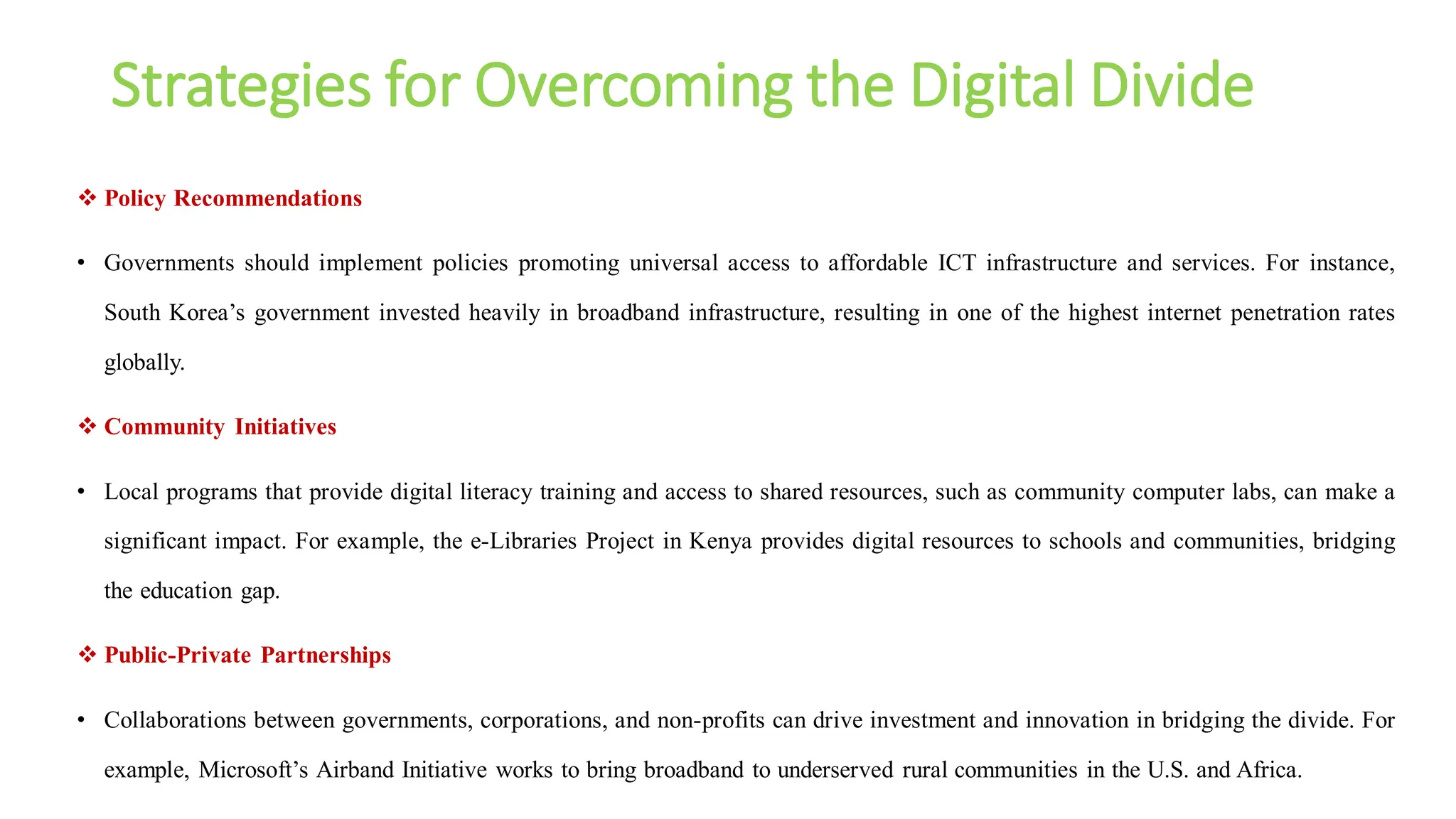 Strategies for Overcoming the Digital Divide
 Policy Recommendations
• Governments should implement policies promoting universal access to affordable ICT infrastructure and services. For instance,
South Korea’s government invested heavily in broadband infrastructure, resulting in one of the highest internet penetration rates
globally.
 Community Initiatives
• Local programs that provide digital literacy training and access to shared resources, such as community computer labs, can make a
significant impact. For example, the e-Libraries Project in Kenya provides digital resources to schools and communities, bridging
the education gap.
 Public-Private Partnerships
• Collaborations between governments, corporations, and non-profits can drive investment and innovation in bridging the divide. For
example, Microsoft’s Airband Initiative works to bring broadband to underserved rural communities in the U.S. and Africa.
 