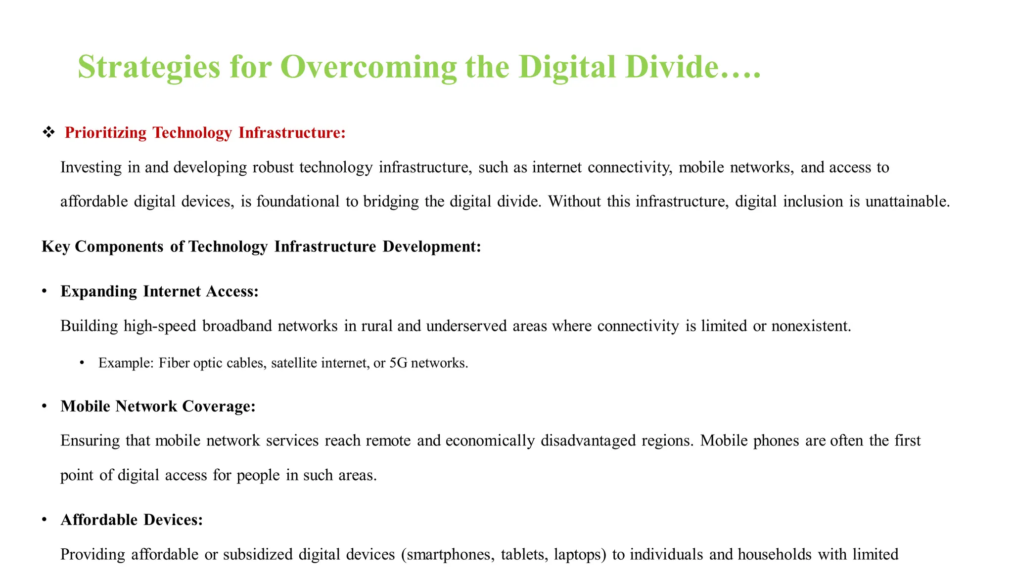 Strategies for Overcoming the Digital Divide….
 Prioritizing Technology Infrastructure:
Investing in and developing robust technology infrastructure, such as internet connectivity, mobile networks, and access to
affordable digital devices, is foundational to bridging the digital divide. Without this infrastructure, digital inclusion is unattainable.
Key Components of Technology Infrastructure Development:
• Expanding Internet Access:
Building high-speed broadband networks in rural and underserved areas where connectivity is limited or nonexistent.
• Example: Fiber optic cables, satellite internet, or 5G networks.
• Mobile Network Coverage:
Ensuring that mobile network services reach remote and economically disadvantaged regions. Mobile phones are often the first
point of digital access for people in such areas.
• Affordable Devices:
Providing affordable or subsidized digital devices (smartphones, tablets, laptops) to individuals and households with limited
 