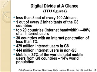 Digital Divide at A Glance
                         (ITU figures)
 less than 3 out of every 100 Africans
 1 out of every 2 inhabitants of the G8
  countries
 top 20 countries (Internet bandwidth) ---80%
  of all Internet users
 30 countries with an Internet penetration of
  less than 1%
 429 million Internet users in G8
 444 million Internet users in non-G8
 Mobile = 34% of the world’s total mobile
  users from G8 countries – 14% world
  population
    G8- Canada, France, Germany, Italy, Japan, Russia, the UK and the US
 
