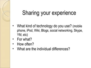 Sharing your experience

• What kind of technology do you use? (mobile
   phone, iPod, Wiki, Blogs, social networking, Skype,
   YM, etc)
• For what?
• How often?
• What are the individual differences?
 