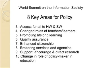 World Summit on the Information Society

       8 Key Areas for Policy
3. Access for all to HW & SW
4. Changed roles of teachers/learners
5. Promoting lifelong learning
6. Quality assurance
7. Enhanced citizenship
8. Brokering services and agencies
9. Support, encourage & direct research
10.Change in role of policy-maker in
   education
 